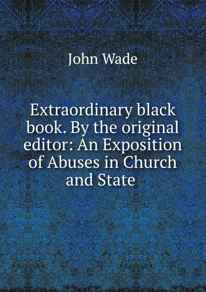 Обложка книги Extraordinary black book. By the original editor: An Exposition of Abuses in Church and State ., John Wade