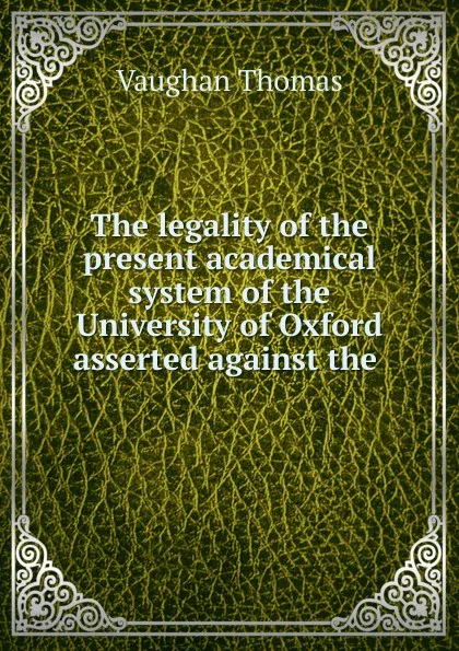 Обложка книги The legality of the present academical system of the University of Oxford asserted against the ., Vaughan Thomas