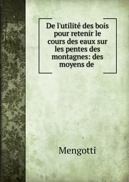 Обложка книги De l.utilite des bois pour retenir le cours des eaux sur les pentes des montagnes: des moyens de ., Mengotti