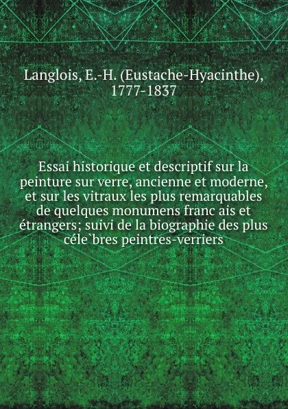 Обложка книги Essai historique et descriptif sur la peinture sur verre, ancienne et moderne, et sur les vitraux les plus remarquables de quelques monumens francais et etrangers; suivi de la biographie des plus celebres peintres-verriers, Eustache-Hyacinthe Langlois