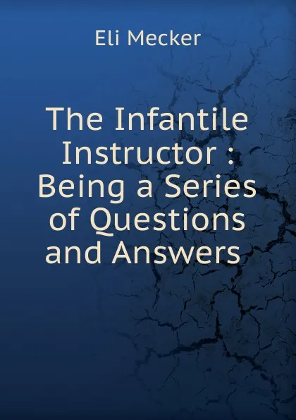 Обложка книги The Infantile Instructor : Being a Series of Questions and Answers ., Eli Mecker