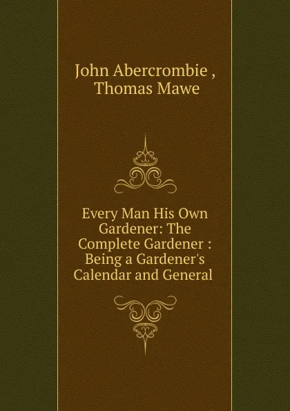 Обложка книги Every Man His Own Gardener: The Complete Gardener : Being a Gardener.s Calendar and General ., John Abercrombie