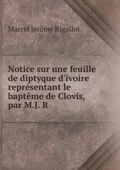 Обложка книги Notice sur une feuille de diptyque d.ivoire representant le bapteme de Clovis, par M.J. R., Marcel Jérome Rigollot