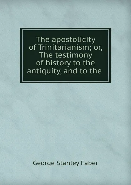 Обложка книги The apostolicity of Trinitarianism; or, The testimony of history to the antiquity, and to the ., Faber George Stanley