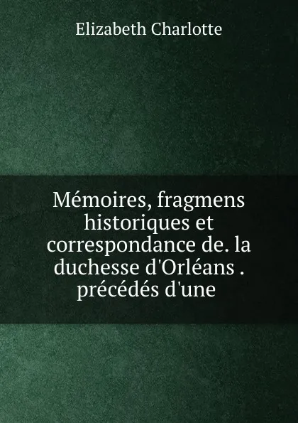 Обложка книги Memoires, fragmens historiques et correspondance de. la duchesse d.Orleans . precedes d.une ., Elizabeth Charlotte