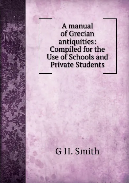 Обложка книги A manual of Grecian antiquities: Compiled for the Use of Schools and Private Students, G.H. Smith