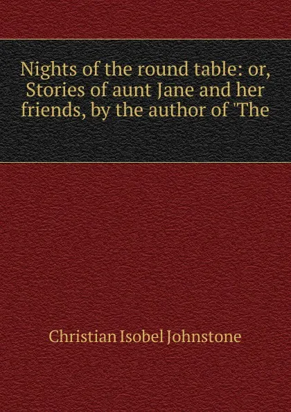 Обложка книги Nights of the round table: or, Stories of aunt Jane and her friends, by the author of .The ., Christian Isobel Johnstone