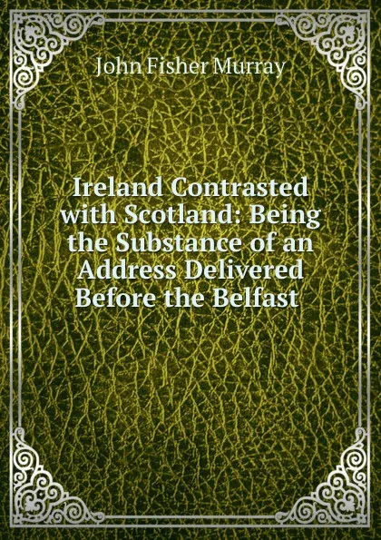 Обложка книги Ireland Contrasted with Scotland: Being the Substance of an Address Delivered Before the Belfast ., John Fisher Murray