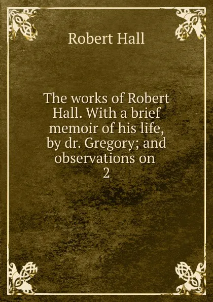 Обложка книги The works of Robert Hall. With a brief memoir of his life, by dr. Gregory; and observations on . 2, Robert Hall