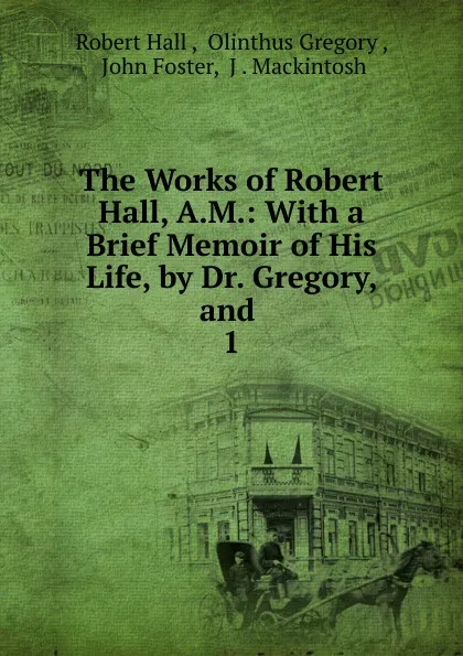 Обложка книги The Works of Robert Hall, A.M.: With a Brief Memoir of His Life, by Dr. Gregory, and . 1, Robert Hall
