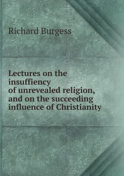 Обложка книги Lectures on the insuffiency of unrevealed religion, and on the succeeding influence of Christianity, Richard Burgess