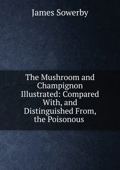 Обложка книги The Mushroom and Champignon Illustrated: Compared With, and Distinguished From, the Poisonous ., James Sowerby