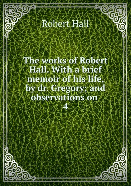 Обложка книги The works of Robert Hall. With a brief memoir of his life, by dr. Gregory; and observations on . 4, Robert Hall