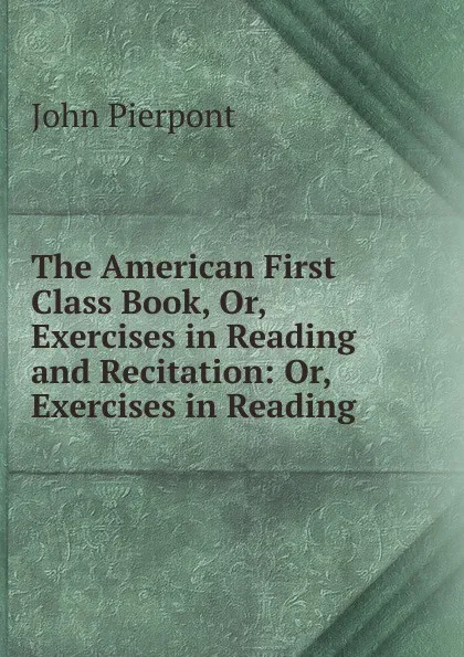 Обложка книги The American First Class Book, Or, Exercises in Reading and Recitation: Or, Exercises in Reading ., John Pierpont