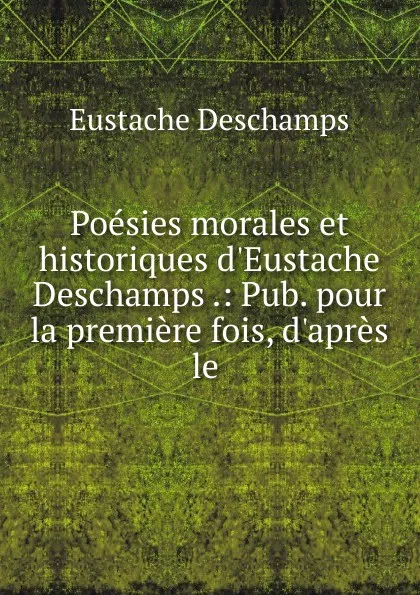 Обложка книги Poesies morales et historiques d.Eustache Deschamps .: Pub. pour la premiere fois, d.apres le ., Eustache Deschamps