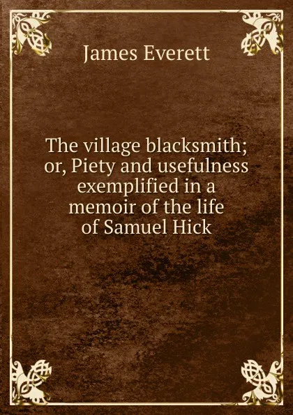 Обложка книги The village blacksmith; or, Piety and usefulness exemplified in a memoir of the life of Samuel Hick, James Everett