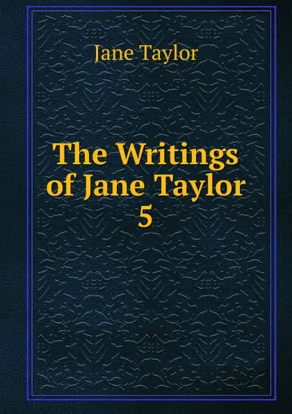 Обложка книги The Writings of Jane Taylor. 5, Jane Taylor