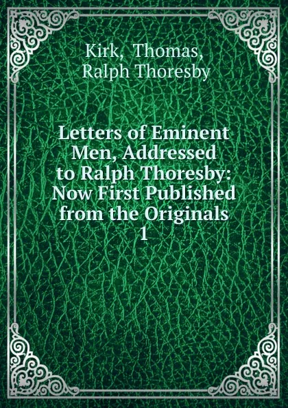 Обложка книги Letters of Eminent Men, Addressed to Ralph Thoresby: Now First Published from the Originals. 1, Thomas Kirk