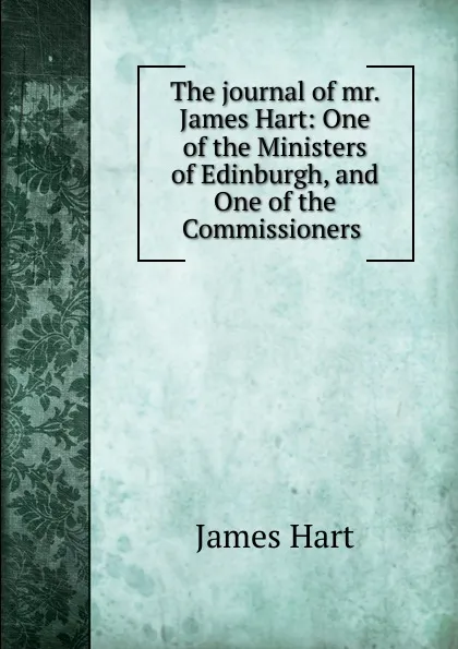 Обложка книги The journal of mr. James Hart: One of the Ministers of Edinburgh, and One of the Commissioners ., James Hart