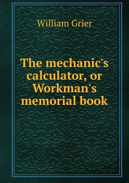 Обложка книги The mechanic.s calculator, or Workman.s memorial book, William Grier