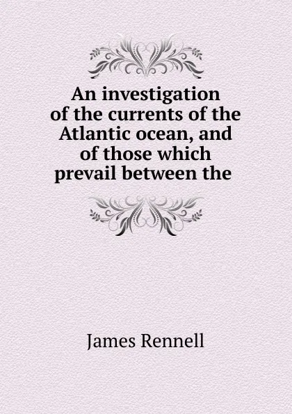 Обложка книги An investigation of the currents of the Atlantic ocean, and of those which prevail between the ., James Rennell