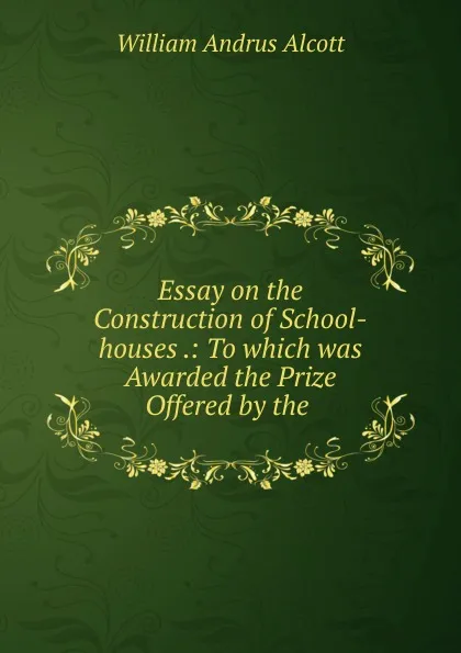 Обложка книги Essay on the Construction of School-houses .: To which was Awarded the Prize Offered by the ., William A. Alcott