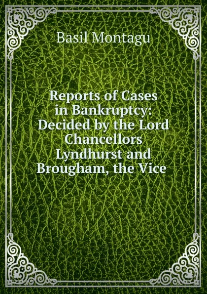 Обложка книги Reports of Cases in Bankruptcy: Decided by the Lord Chancellors Lyndhurst and Brougham, the Vice ., Basil Montagu