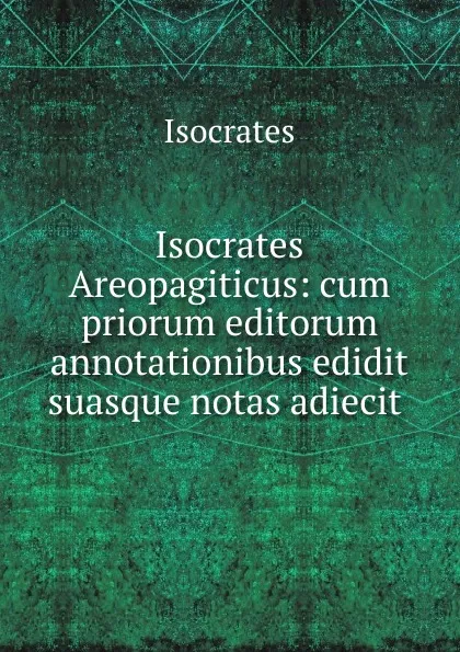 Обложка книги Isocrates Areopagiticus: cum priorum editorum annotationibus edidit suasque notas adiecit ., Isocrates