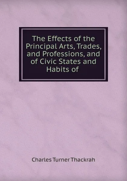 Обложка книги The Effects of the Principal Arts, Trades, and Professions, and of Civic States and Habits of ., Charles Turner Thackrah