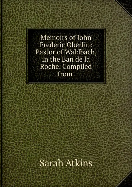Обложка книги Memoirs of John Frederic Oberlin: Pastor of Waldbach, in the Ban de la Roche. Compiled from ., Sarah Atkins