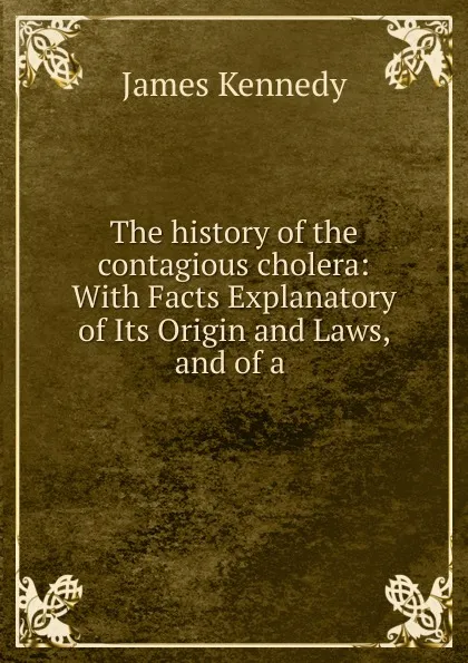 Обложка книги The history of the contagious cholera: With Facts Explanatory of Its Origin and Laws, and of a ., James Kennedy