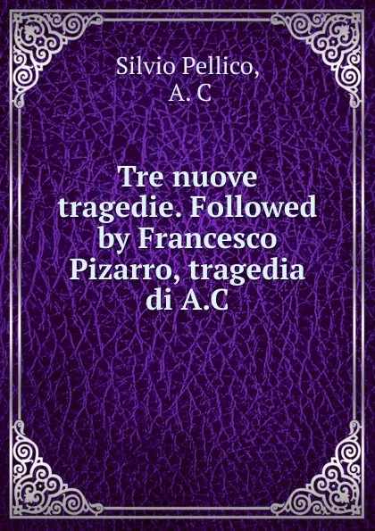 Обложка книги Tre nuove tragedie. Followed by Francesco Pizarro, tragedia di A.C., Silvio Pellico