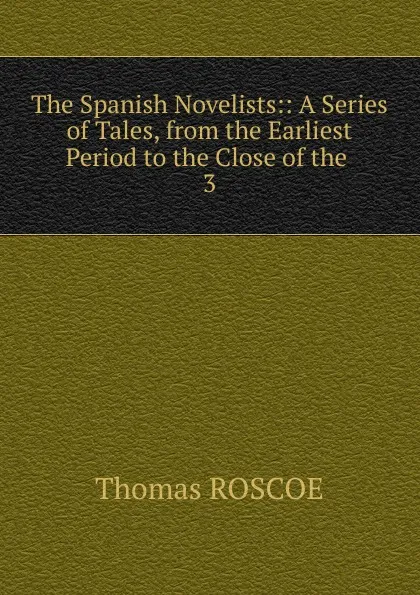 Обложка книги The Spanish Novelists:: A Series of Tales, from the Earliest Period to the Close of the . 3, Thomas Roscoe