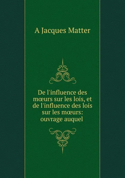 Обложка книги De l.influence des moeurs sur les lois, et de l.influence des lois sur les moeurs: ouvrage auquel ., A. Jacques Matter