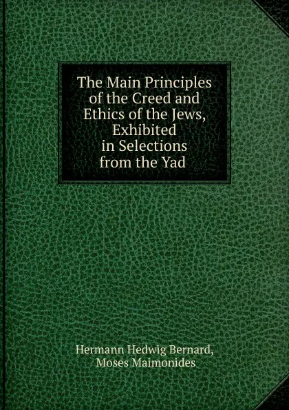 Обложка книги The Main Principles of the Creed and Ethics of the Jews, Exhibited in Selections from the Yad ., Hermann Hedwig Bernard