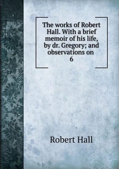 Обложка книги The works of Robert Hall. With a brief memoir of his life, by dr. Gregory; and observations on . 6, Robert Hall