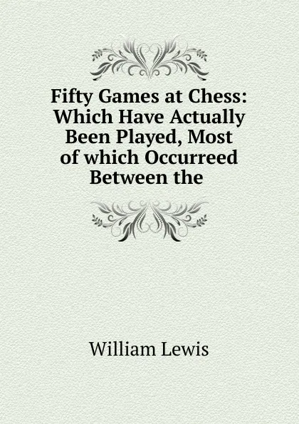 Обложка книги Fifty Games at Chess: Which Have Actually Been Played, Most of which Occurreed Between the ., William Lewis