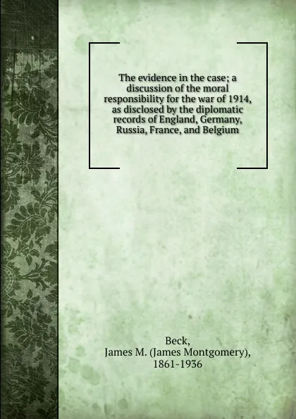 Обложка книги The evidence in the case; a discussion of the moral responsibility for the war of 1914, as disclosed by the diplomatic records of England, Germany, Russia, France, and Belgium, James Montgomery Beck