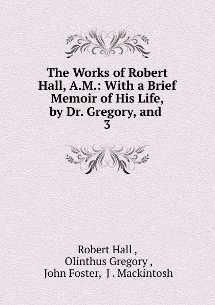 Обложка книги The Works of Robert Hall, A.M.: With a Brief Memoir of His Life, by Dr. Gregory, and . 3, Robert Hall
