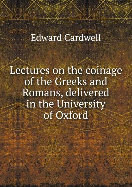 Обложка книги Lectures on the coinage of the Greeks and Romans, delivered in the University of Oxford, Edward Cardwell