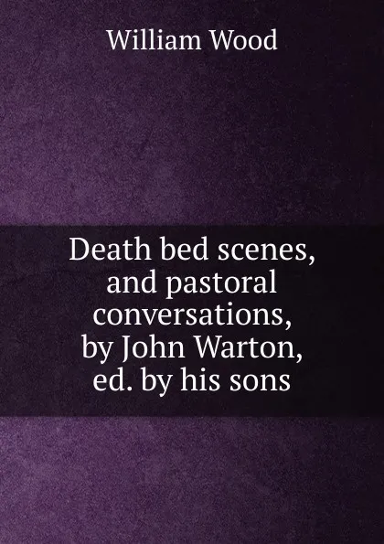 Обложка книги Death bed scenes, and pastoral conversations, by John Warton, ed. by his sons, William Wood