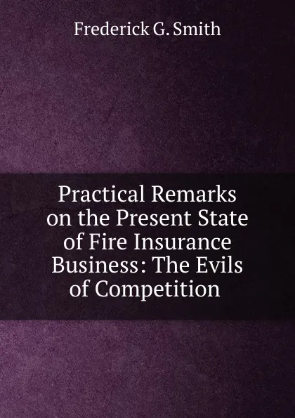 Обложка книги Practical Remarks on the Present State of Fire Insurance Business: The Evils of Competition ., Frederick G. Smith