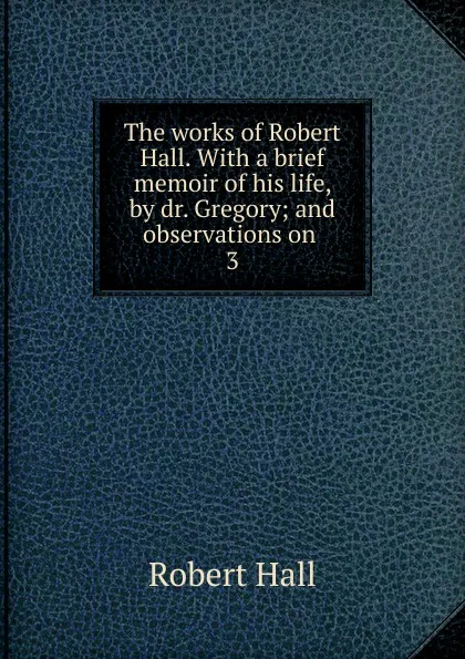 Обложка книги The works of Robert Hall. With a brief memoir of his life, by dr. Gregory; and observations on . 3, Robert Hall