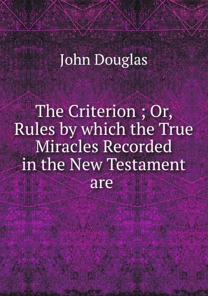 Обложка книги The Criterion ; Or, Rules by which the True Miracles Recorded in the New Testament are ., John Douglas