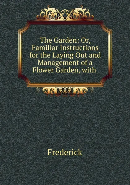 Обложка книги The Garden: Or, Familiar Instructions for the Laying Out and Management of a Flower Garden, with ., Frederick