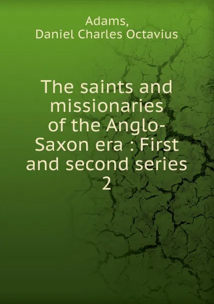 Обложка книги The saints and missionaries of the Anglo-Saxon era : First and second series. 2, Daniel Charles Octavius Adams