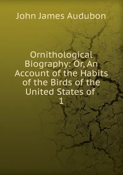 Обложка книги Ornithological Biography: Or, An Account of the Habits of the Birds of the United States of . 1, John James Audubon