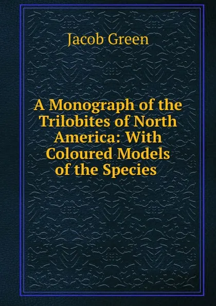 Обложка книги A Monograph of the Trilobites of North America: With Coloured Models of the Species ., Jacob Green