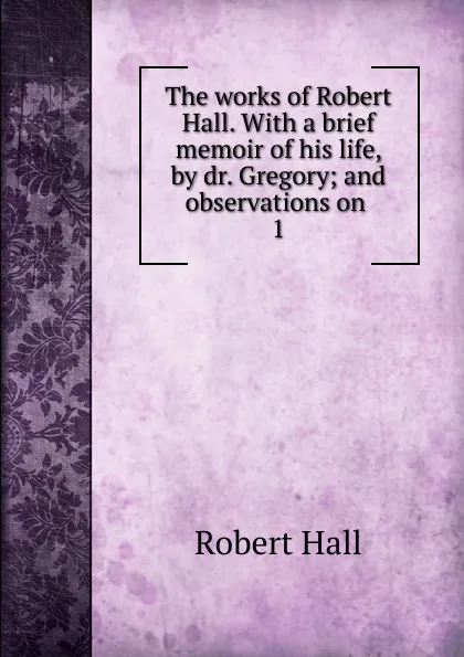 Обложка книги The works of Robert Hall. With a brief memoir of his life, by dr. Gregory; and observations on . 1, Robert Hall