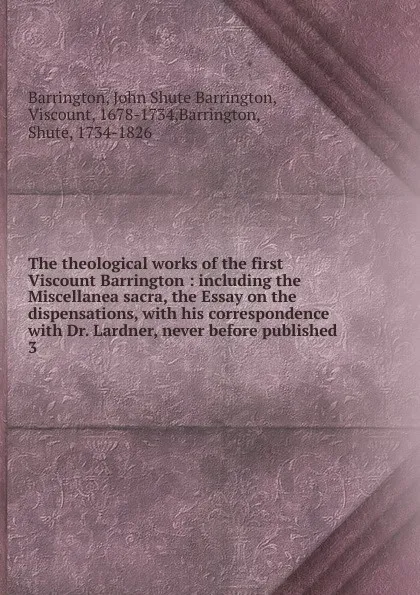 Обложка книги The theological works of the first Viscount Barrington : including the Miscellanea sacra, the Essay on the dispensations, with his correspondence with Dr. Lardner, never before published. 3, John Shute Barrington